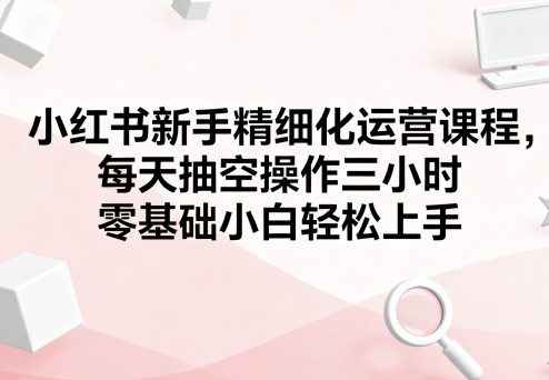 小紅書新手精細化運營課程,每天抽空操作三小時,零基礎小白輕松上手