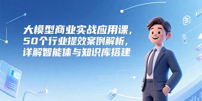 大模型商業實戰應用課,50個行業提效案例解析,詳解智能體與知識庫搭建