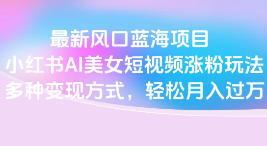 最新風口藍海項目，小紅書AI美女短視頻漲粉玩法，多種變現方式輕松月入過萬