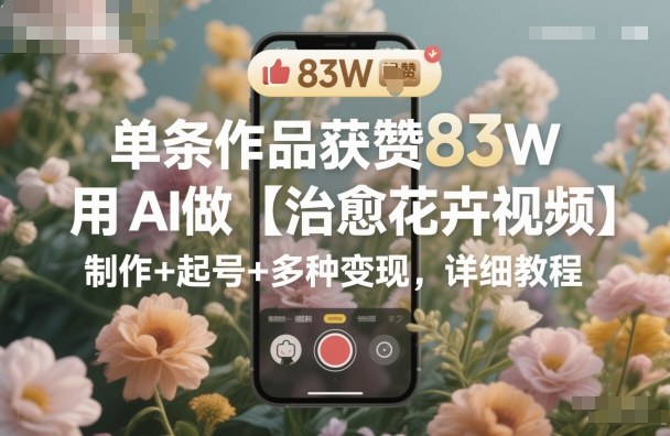 單條作品獲贊83W，用AI做【治愈花卉視頻】，制作+起號+多種變現(xiàn)，詳細(xì)教程