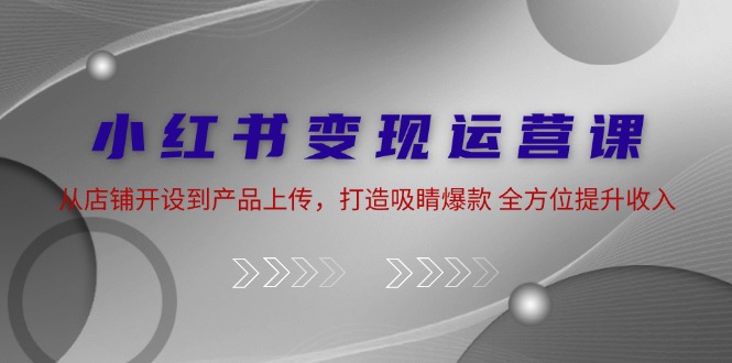 小紅書變現運營課：從店鋪開設到產品上傳，打造吸睛爆款 全方位提升收入