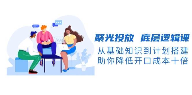 聚光投放底層邏輯課，從基礎知識到計劃搭建，助你降低開口成本十倍