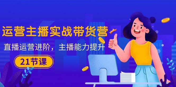 運營主播·實戰帶貨營：直播運營 進階，主播 能力提升(21節課